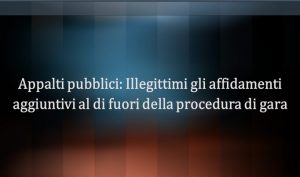 Appalti pubblici: illegittimi gli affidamenti aggiuntivi al di fuori della procedura di gara