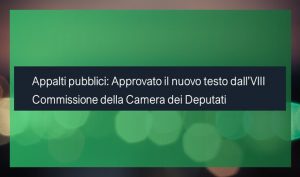 Appalti pubblici: Approvato il nuovo testo dall’VIII Commissione della Camera dei Deputati